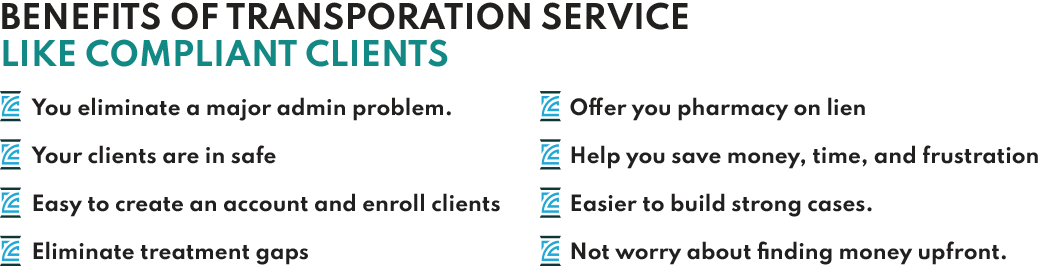 Benefits of Transportation Service Like Compliant Clients • You eliminate a major admin problem. • Your clients are in safe • Easy to create an account and enroll clients. • Eliminate treatment gaps • Offer you pharmacy on lien • Help you save money, time, and frustration • Easier to build strong cases. • Not worry about finding money upfront.